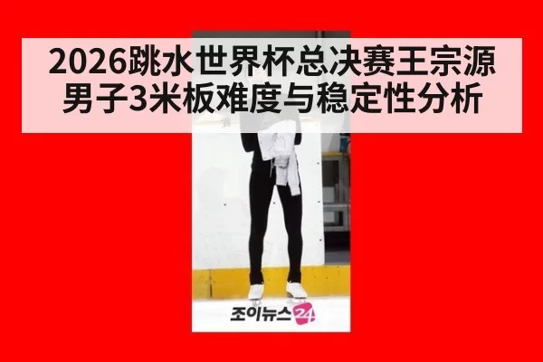 2026跳水世界杯总决赛王宗源男子3米板难度与稳定性分析